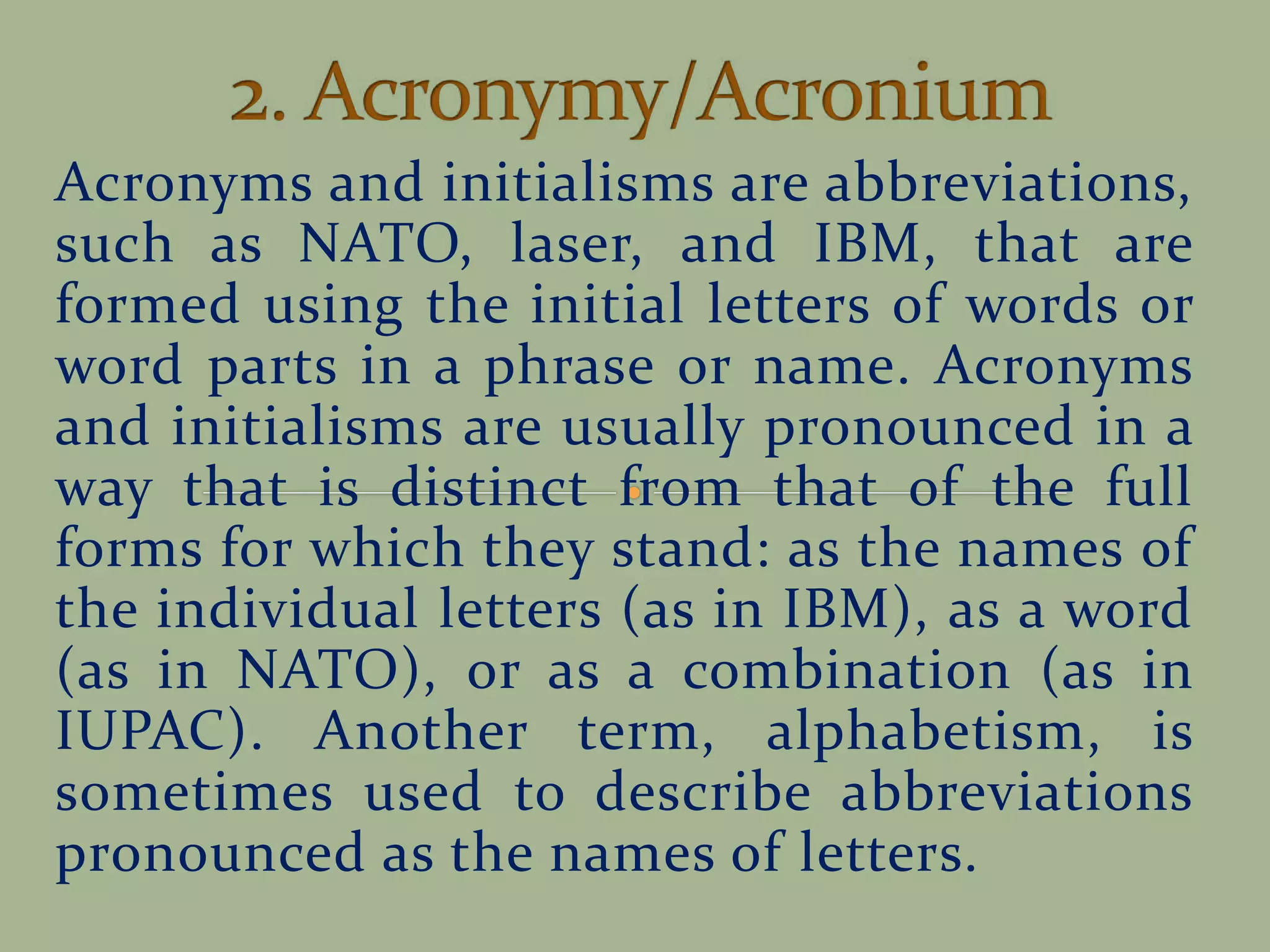 Acronyms and initialisms are abbreviations,
such as NATO, laser, and IBM, that are
formed using the initial letters of words or
word parts in a phrase or name. Acronyms
and initialisms are usually pronounced in a
way that is distinct from that of the full
forms for which they stand: as the names of
the individual letters (as in IBM), as a word
(as in NATO), or as a combination (as in
IUPAC). Another term, alphabetism, is
sometimes used to describe abbreviations
pronounced as the names of letters.
 