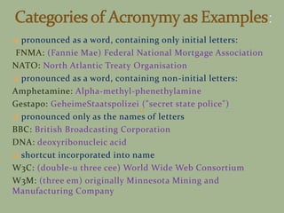  pronounced as a word, containing only initial letters:
FNMA: (Fannie Mae) Federal National Mortgage Association
NATO: North Atlantic Treaty Organisation
 pronounced as a word, containing non-initial letters:
Amphetamine: Alpha-methyl-phenethylamine
Gestapo: GeheimeStaatspolizei ("secret state police")
 pronounced only as the names of letters
BBC: British Broadcasting Corporation
DNA: deoxyribonucleic acid
 shortcut incorporated into name
W3C: (double-u three cee) World Wide Web Consortium
W3M: (three em) originally Minnesota Mining and
Manufacturing Company
 