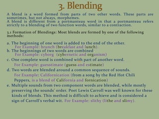 A blend is a word formed from parts of two other words. These parts are
sometimes, but not always, morphemes.
A blend is different from a portmanteau word in that a portmanteau refers
strictly to a blending of two function words, similar to a contraction.
3.1 Formation of Blendings: Most blends are formed by one of the following
methods:
a. The beginning of one word is added to the end of the other.
For Example: brunch (breakfast and lunch).
b. The beginnings of two words are combined.
For Example: cyborg (cybernetic and organism)
c. One complete word is combined with part of another word.
For Example: guesstimate (guess and estimate)
d. Two words are blended around a common sequence of sounds.
For Example: Californication (from a song by the Red Hot Chili
Peppers, is a blend of California and fornication)
e. Multiple sounds from two component words are blended, while mostly
preserving the sounds' order. Poet Lewis Carroll was well known for these
kinds of blends. This method is difficult to achieve and is considered a
sign of Carroll's verbal wit. For Example: slithy (lithe and slimy).
 