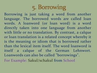 Borrowing is just taking a word from another
language. The borrowed words are called loan
words. A loanword (or loan word) is a word
directly taken into one language from another
with little or no translation. By contrast, a calque
or loan translation is a related concept whereby it
is the meaning or idiom that is borrowed rather
than the lexical item itself. The word loanword is
itself a calque of the German Lehnwort.
Loanwords can also be called "borrowings".
For Example: Sakul/schakul from School
 