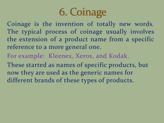 Coinage is the invention of totally new words.
The typical process of coinage usually involves
the extension of a product name from a specific
reference to a more general one.
For example: Kleenex, Xerox, and Kodak.
These started as names of specific products, but
now they are used as the generic names for
different brands of these types of products.
 