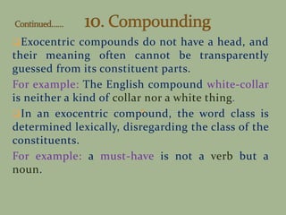 Exocentric compounds do not have a head, and
their meaning often cannot be transparently
guessed from its constituent parts.
For example: The English compound white-collar
is neither a kind of collar nor a white thing.
In an exocentric compound, the word class is
determined lexically, disregarding the class of the
constituents.
For example: a must-have is not a verb but a
noun.
 