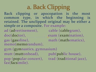 Back clipping or apocopation is the most
common type, in which the beginning is
retained. The unclipped original may be either a
simple or a composite. For example:
ad (advertisement), cable (cablegram),
doc(doctor), exam (examination),
gas (gasoline), math (mathematics),
memo(memorandum),
gym (gymnastics, gymnasium)
mutt (muttonhead), pub(public house),
pop (popular concert), trad (traditional jazz),
fax(facsimile).
 