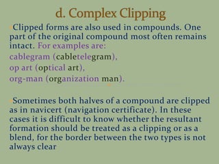 Clipped forms are also used in compounds. One
part of the original compound most often remains
intact. For examples are:
cablegram (cabletelegram),
op art (optical art),
org-man (organization man).
Sometimes both halves of a compound are clipped
as in navicert (navigation certificate). In these
cases it is difficult to know whether the resultant
formation should be treated as a clipping or as a
blend, for the border between the two types is not
always clear
 