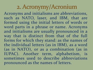 Acronyms and initialisms are abbreviations,
such as NATO, laser, and IBM, that are
formed using the initial letters of words or
word parts in a phrase or name. Acronyms
and initialisms are usually pronounced in a
way that is distinct from that of the full
forms for which they stand: as the names of
the individual letters (as in IBM), as a word
(as in NATO), or as a combination (as in
IUPAC). Another term, alphabetism, is
sometimes used to describe abbreviations
pronounced as the names of letters.
 
