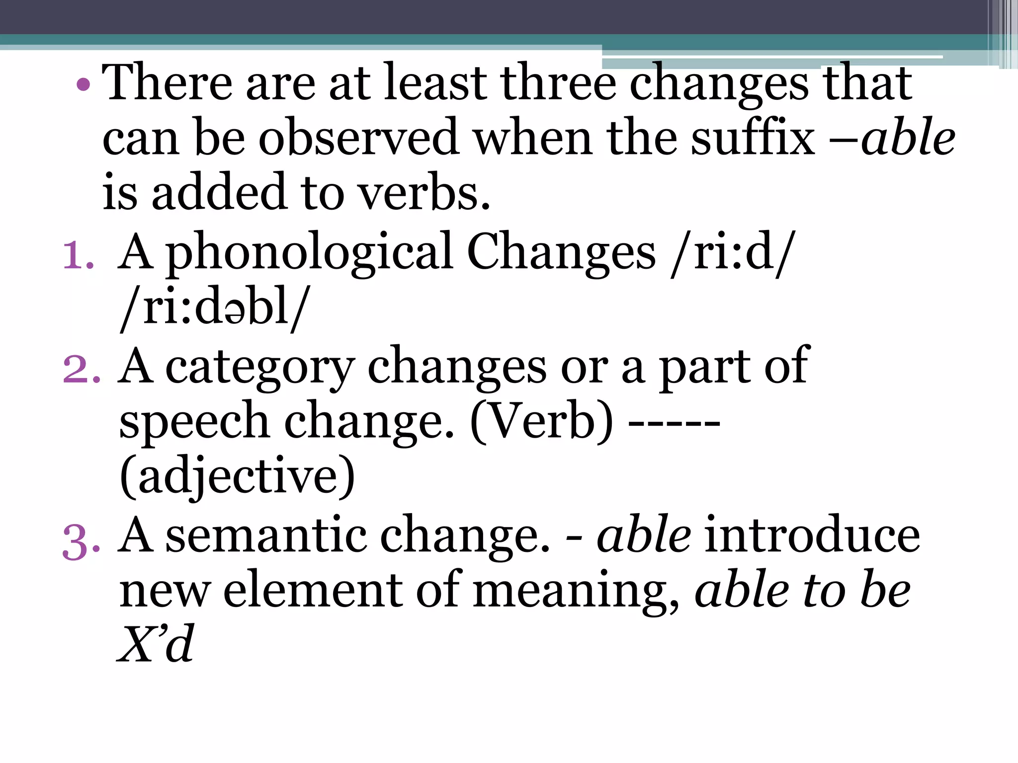 • There are at least three changes that
   can be observed when the suffix –able
   is added to verbs.
1. A phonological Changes /ri:d/
    /ri:dəbl/
2. A category changes or a part of
    speech change. (Verb) -----
    (adjective)
3. A semantic change. - able introduce
    new element of meaning, able to be
    X’d
 