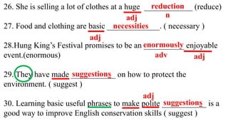 26. She is selling a lot of clothes at a huge ____________ (reduce)
27. Food and clothing are basic _____________. ( necessary )
28.Hung King’s Festival promises to be an __________ enjoyable
event.(enormous)
29. They have made ___________ on how to protect the
environment. ( suggest )
30. Learning basic useful phrases to make polite ___________ is a
good way to improve English conservation skills ( suggest )
adj n
reduction
adj
necessities
adj
adv
enormously
suggestions
suggestions
adj
 