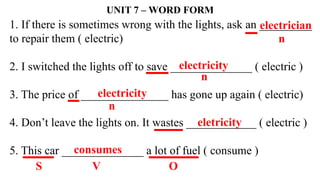 1. If there is sometimes wrong with the lights, ask an _________
to repair them ( electric)
2. I switched the lights off to save ______________ ( electric )
3. The price of _______________ has gone up again ( electric)
4. Don’t leave the lights on. It wastes ____________ ( electric )
5. This car ______________ a lot of fuel ( consume )
UNIT 7 – WORD FORM
electrician
n
n
electricity
electricity
n
eletricity
S V
consumes
O
 