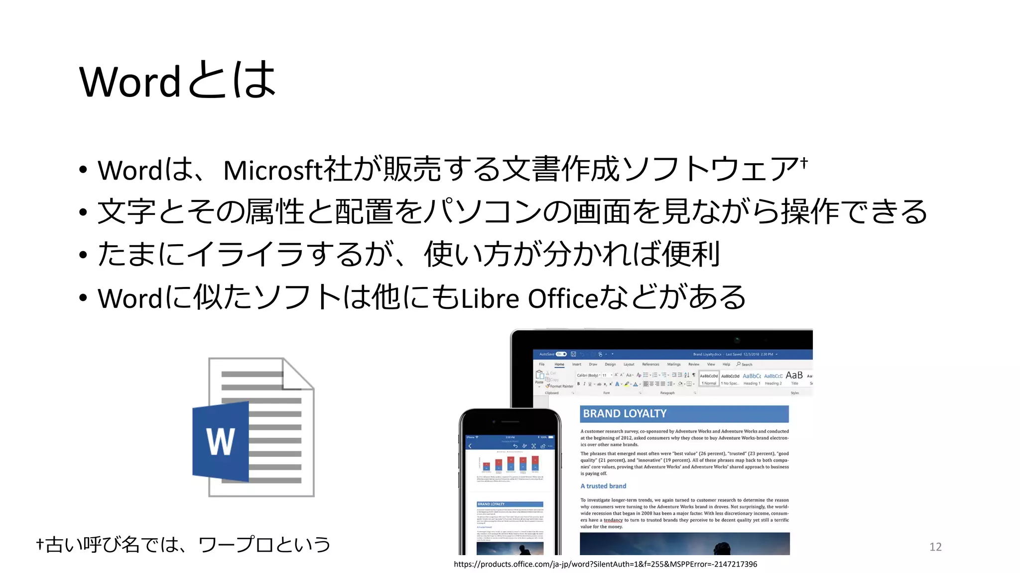 Wordとは
• Wordは、Microsft社が販売する文書作成ソフトウェア†
• 文字とその属性と配置をパソコンの画面を見ながら操作できる
• たまにイライラするが、使い方が分かれば便利
• Wordに似たソフトは他にもLibre Officeなどがある
†古い呼び名では、ワープロという
https://products.office.com/ja-jp/word?SilentAuth=1&f=255&MSPPError=-2147217396
12
 