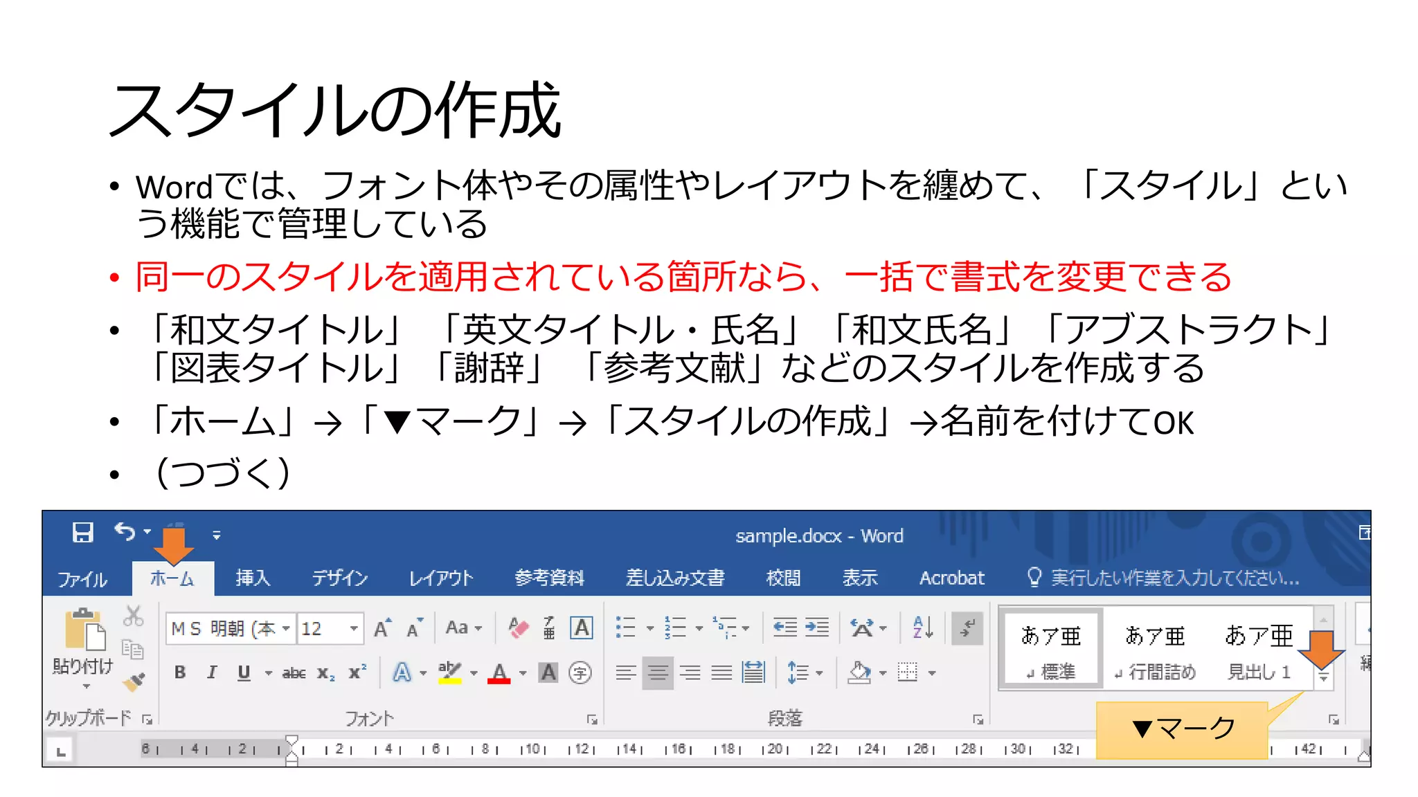 スタイルの作成
• Wordでは、フォント体やその属性やレイアウトを纏めて、「スタイル」とい
う機能で管理している
• 同一のスタイルを適用されている箇所なら、一括で書式を変更できる
• 「和文タイトル」 「英文タイトル・氏名」「和文氏名」「アブストラクト」
「図表タイトル」「謝辞」 「参考文献」などのスタイルを作成する
• 「ホーム」→「▼マーク」→「スタイルの作成」→名前を付けてOK
• （つづく）
36
▼マーク
 