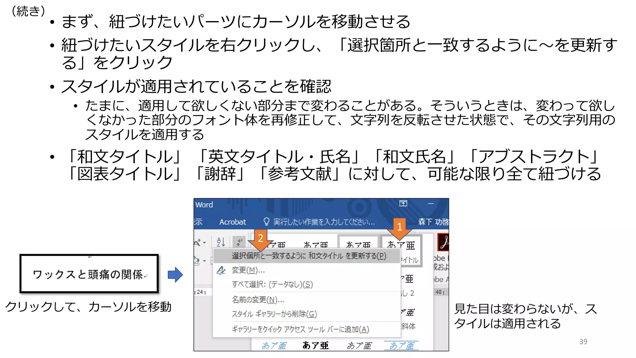 • まず、紐づけたいパーツにカーソルを移動させる
• 紐づけたいスタイルを右クリックし、「選択箇所と一致するように〜を更新す
る」をクリック
• スタイルが適用されていることを確認
• たまに、適用して欲しくない部分まで変わることがある。そういうときは、変わって欲し
くなかった部分のフォント体を再修正して、文字列を反転させた状態で、その文字列用の
スタイルを適用する
• 「和文タイトル」 「英文タイトル・氏名」「和文氏名」「アブストラクト」
「図表タイトル」「謝辞」「参考文献」に対して、可能な限り全て紐づける
39
クリックして、カーソルを移動 見た目は変わらないが、ス
タイルは適用される
1
2
（続き）
 