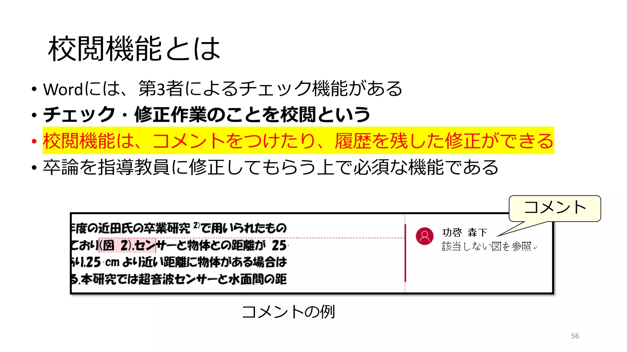 校閲機能とは
• Wordには、第3者によるチェック機能がある
• チェック・修正作業のことを校閲という
• 校閲機能は、コメントをつけたり、履歴を残した修正ができる
• 卒論を指導教員に修正してもらう上で必須な機能である
56
コメントの例
コメント
 