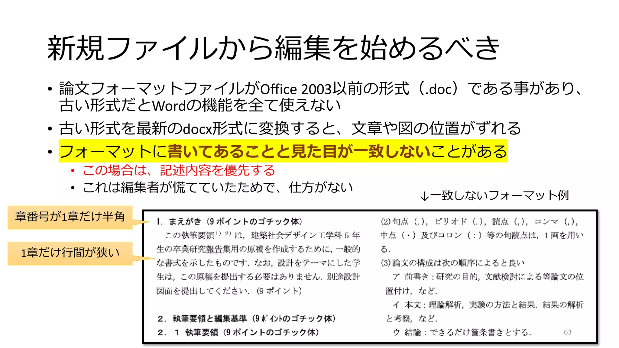 新規ファイルから編集を始めるべき
• 論文フォーマットファイルがOffice 2003以前の形式（.doc）である事があり、
古い形式だとWordの機能を全て使えない
• 古い形式を最新のdocx形式に変換すると、文章や図の位置がずれる
• フォーマットに書いてあることと見た目が一致しないことがある
• この場合は、記述内容を優先する
• これは編集者が慌てていたためで、仕方がない
章番号が1章だけ半角
1章だけ行間が狭い
↓一致しないフォーマット例
63
 