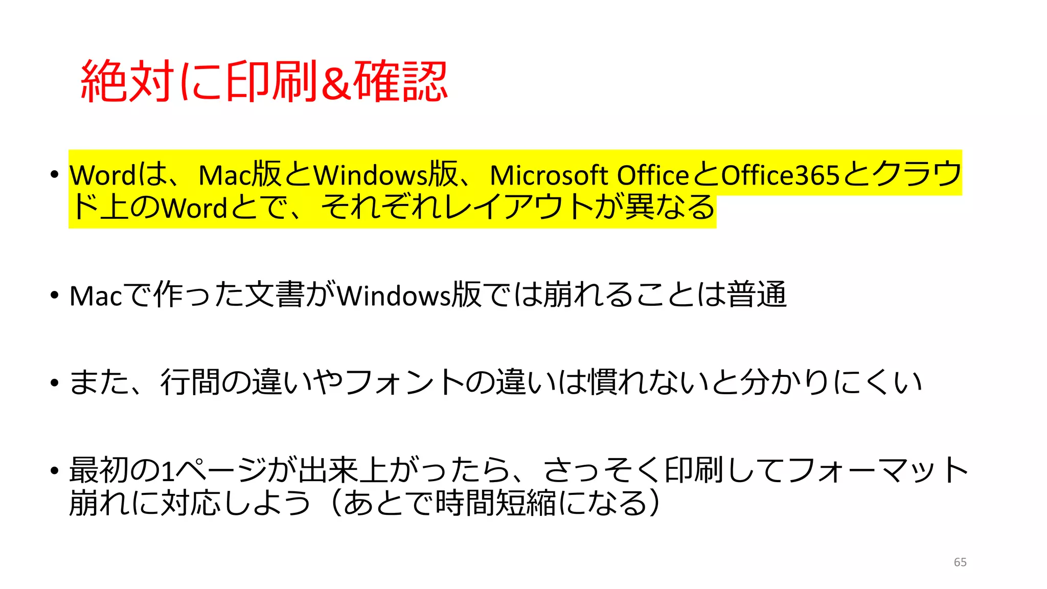 絶対に印刷&確認
• Wordは、Mac版とWindows版、Microsoft OfficeとOffice365とクラウ
ド上のWordとで、それぞれレイアウトが異なる
• Macで作った文書がWindows版では崩れることは普通
• また、行間の違いやフォントの違いは慣れないと分かりにくい
• 最初の1ページが出来上がったら、さっそく印刷してフォーマット
崩れに対応しよう（あとで時間短縮になる）
65
 