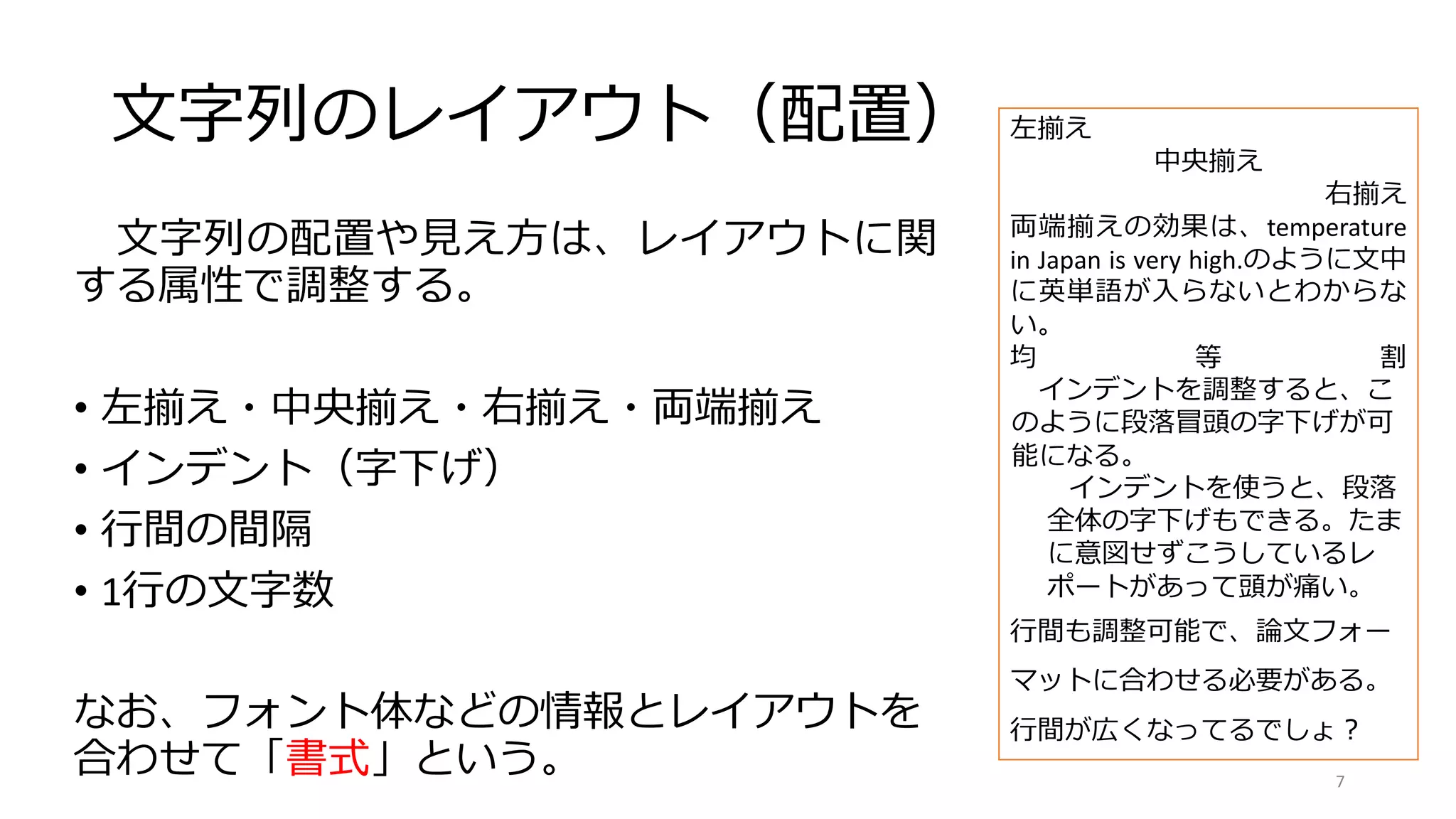 文字列のレイアウト（配置）
文字列の配置や見え方は、レイアウトに関
する属性で調整する。
• 左揃え・中央揃え・右揃え・両端揃え
• インデント（字下げ）
• 行間の間隔
• 1行の文字数
なお、フォント体などの情報とレイアウトを
合わせて「書式」という。
左揃え
中央揃え
右揃え
両端揃えの効果は、temperature
in Japan is very high.のように文中
に英単語が入らないとわからな
い。
均 等 割
インデントを調整すると、こ
のように段落冒頭の字下げが可
能になる。
インデントを使うと、段落
全体の字下げもできる。たま
に意図せずこうしているレ
ポートがあって頭が痛い。
行間も調整可能で、論文フォー
マットに合わせる必要がある。
行間が広くなってるでしょ？
7
 