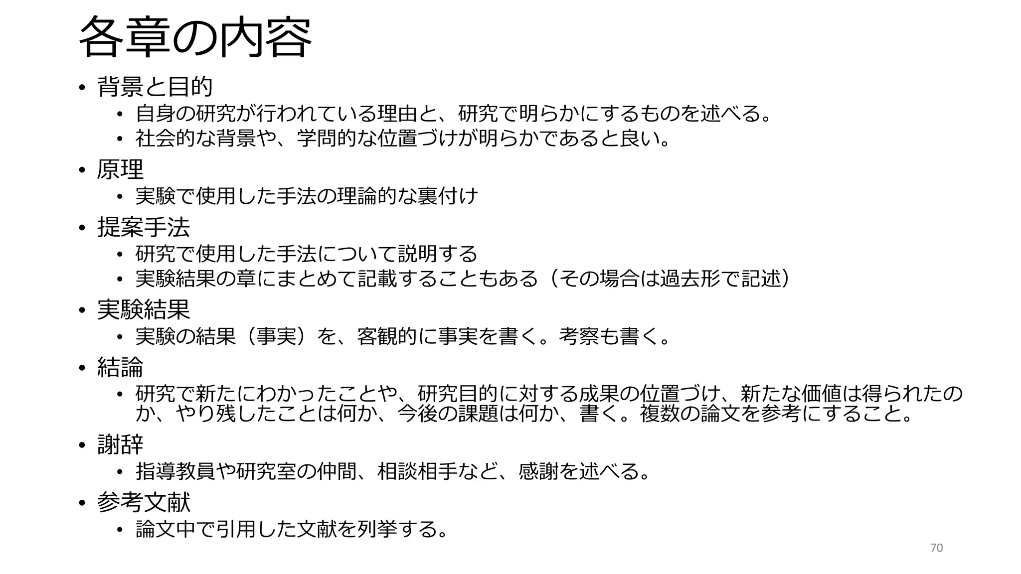 各章の内容
• 背景と目的
• 自身の研究が行われている理由と、研究で明らかにするものを述べる。
• 社会的な背景や、学問的な位置づけが明らかであると良い。
• 原理
• 実験で使用した手法の理論的な裏付け
• 提案手法
• 研究で使用した手法について説明する
• 実験結果の章にまとめて記載することもある（その場合は過去形で記述）
• 実験結果
• 実験の結果（事実）を、客観的に事実を書く。考察も書く。
• 結論
• 研究で新たにわかったことや、研究目的に対する成果の位置づけ、新たな価値は得られたの
か、やり残したことは何か、今後の課題は何か、書く。複数の論文を参考にすること。
• 謝辞
• 指導教員や研究室の仲間、相談相手など、感謝を述べる。
• 参考文献
• 論文中で引用した文献を列挙する。
70
 
