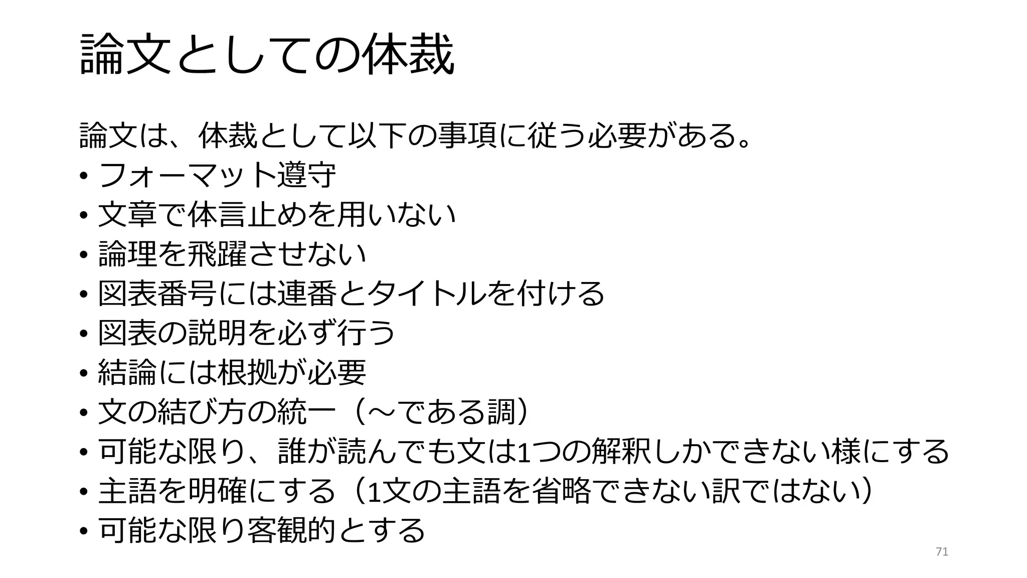 論文としての体裁
論文は、体裁として以下の事項に従う必要がある。
• フォーマット遵守
• 文章で体言止めを用いない
• 論理を飛躍させない
• 図表番号には連番とタイトルを付ける
• 図表の説明を必ず行う
• 結論には根拠が必要
• 文の結び方の統一（〜である調）
• 可能な限り、誰が読んでも文は1つの解釈しかできない様にする
• 主語を明確にする（1文の主語を省略できない訳ではない）
• 可能な限り客観的とする 71
 