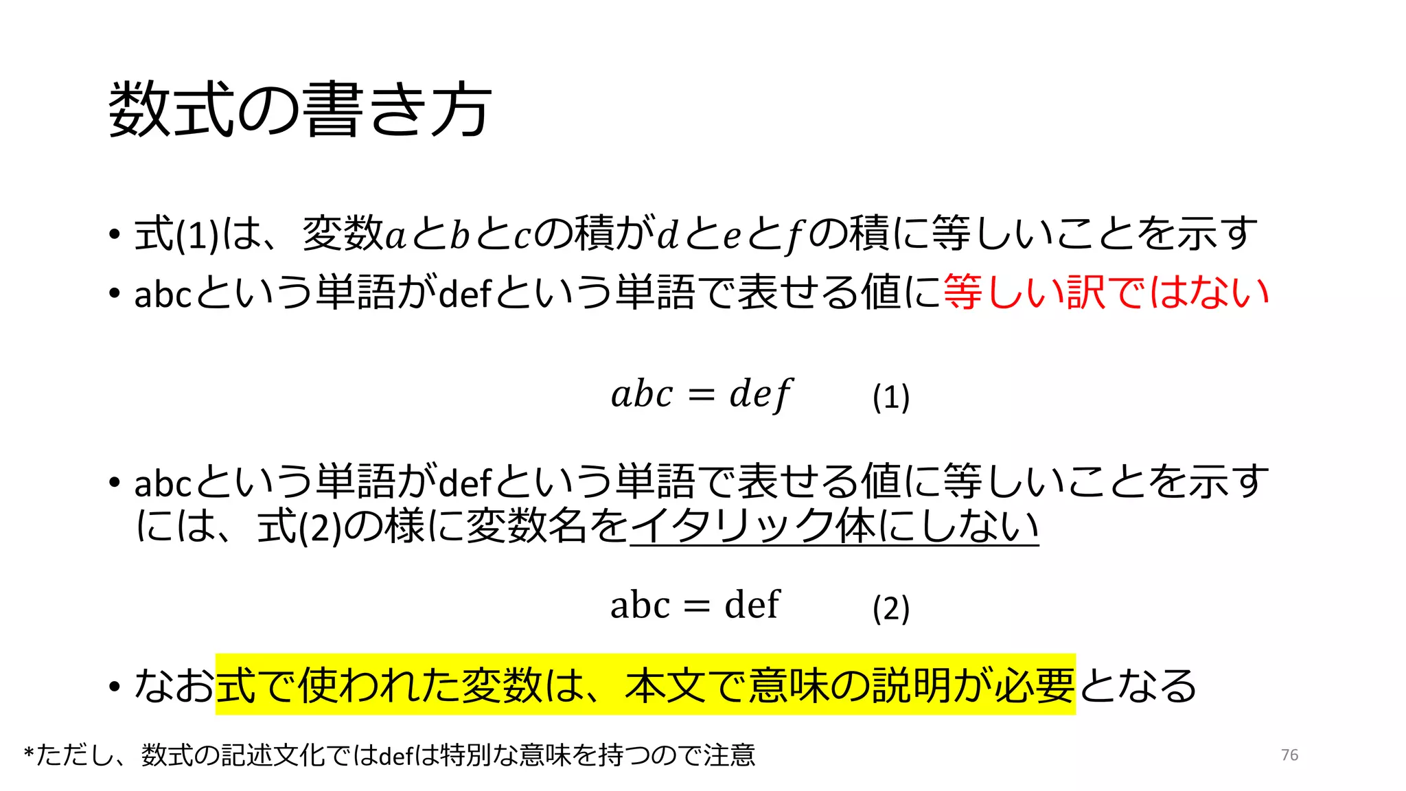 数式の書き方
• 式(1)は、変数𝑎と𝑏と𝑐の積が𝑑と𝑒と𝑓の積に等しいことを示す
• abcという単語がdefという単語で表せる値に等しい訳ではない
𝑎𝑏𝑐 = 𝑑𝑒𝑓 (1)
abc = def (2)
• abcという単語がdefという単語で表せる値に等しいことを示す
には、式(2)の様に変数名をイタリック体にしない
• なお式で使われた変数は、本文で意味の説明が必要となる
76
*ただし、数式の記述文化ではdefは特別な意味を持つので注意
 