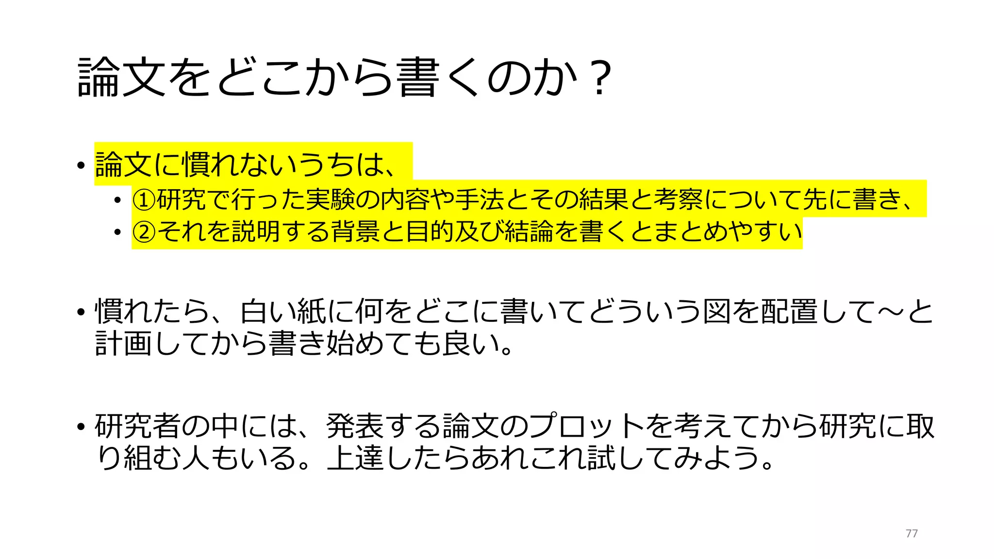 論文をどこから書くのか？
• 論文に慣れないうちは、
• ①研究で行った実験の内容や手法とその結果と考察について先に書き、
• ②それを説明する背景と目的及び結論を書くとまとめやすい
• 慣れたら、白い紙に何をどこに書いてどういう図を配置して〜と
計画してから書き始めても良い。
• 研究者の中には、発表する論文のプロットを考えてから研究に取
り組む人もいる。上達したらあれこれ試してみよう。
77
 