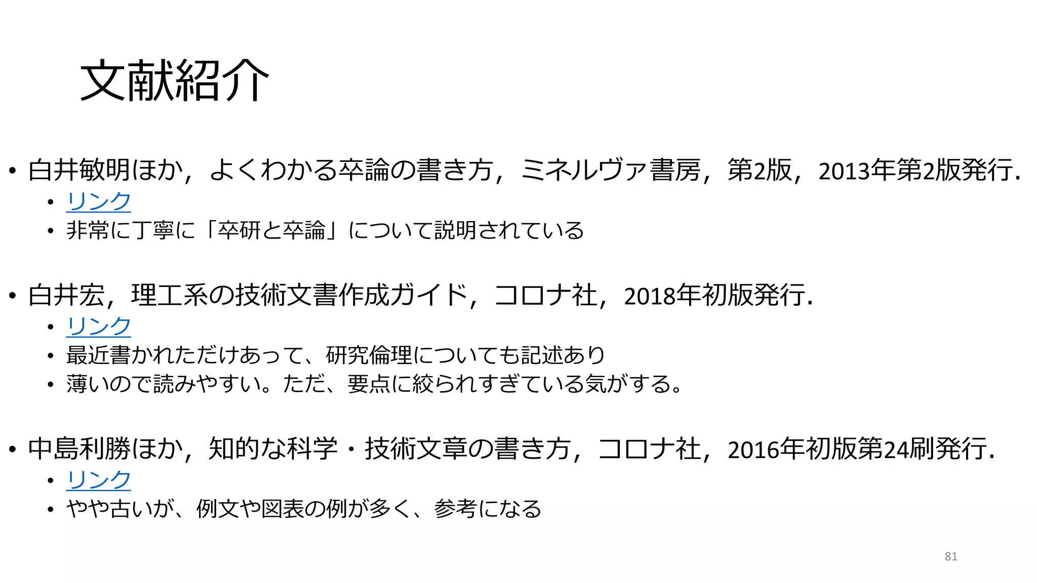 文献紹介
• 白井敏明ほか，よくわかる卒論の書き方，ミネルヴァ書房，第2版，2013年第2版発行．
• リンク
• 非常に丁寧に「卒研と卒論」について説明されている
• 白井宏，理工系の技術文書作成ガイド，コロナ社，2018年初版発行．
• リンク
• 最近書かれただけあって、研究倫理についても記述あり
• 薄いので読みやすい。ただ、要点に絞られすぎている気がする。
• 中島利勝ほか，知的な科学・技術文章の書き方，コロナ社，2016年初版第24刷発行．
• リンク
• やや古いが、例文や図表の例が多く、参考になる
81
 