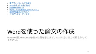 Wordを使った論文の作成
Windows版Office 2016を使った例を示します。Macの方は自力で何とかして
ください。
11
• 電子ファイルとしての論文
• Wordを使った論文の作成
• 校閲機能の使い方
• Wordによる文書作成上のアドバイス
• 論文作成上のアドバイス
• トラブルシューティング
 