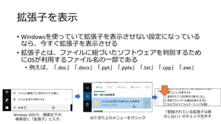 拡張子を表示
• Windowsを使っていて拡張子を表示させない設定になっている
なら、今すぐ拡張子を表示させる
• 拡張子とは、ファイルに紐づいたソフトウェアを判別するため
にOSが利用するファイル名の一部である
• 例えば、「.doc」「.docx」「.ppt」「.pptx」「.txt」「.cpp」「.exe」
「登録されている拡張子は表
示しない」のチェックを外す
Windows 10なら、画面左下の
検索窓に「拡張子」と入力 出てきた上のメニューをクリック 15
 