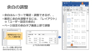 余白の調整
• 余白はルーラーで確認・調整できるが、、
• 厳密に余白を調整するには、「レイアウト」
→「ユーザー設定の余白」
• ページ設定の余白タブ画面上部で調整
20
上下左右の余白を調整
ルーラーの暗い部分が余
白の大きさを示している
境界部分をドラッ
グして調整可能
 