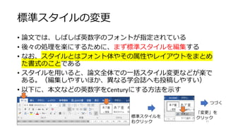 標準スタイルの変更
• 論文では、しばしば英数字のフォントが指定されている
• 後々の処理を楽にするために、まず標準スタイルを編集する
• なお、スタイルとはフォント体やその属性やレイアウトをまとめ
た書式のことである
• スタイルを用いると、論文全体での一括スタイル変更などが楽で
ある。（編集しやすいほか、異なる学会誌へも投稿しやすい）
• 以下に、本文などの英数字をCenturyにする方法を示す
21
標準スタイルを
右クリック
「変更」を
クリック
つづく
 