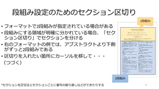 段組み設定のためのセクション区切り
• フォーマットで2段組みが指定されている場合がある
• 段組みにする領域が明確に分かれている場合、「セク
ション区切り」でセクションを分ける
• 右のフォーマットの例では、アブストラクトより下側
がずっと2段組みである
• 区切りを入れたい箇所にカーソルを移して・・・
（つづく）
24
*セクションを区切るとセクションごとに番号の振り直しなどができたりする
2段組み
1段組み
 