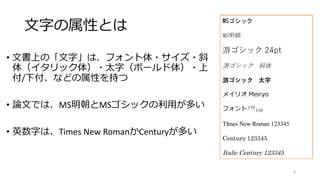 文字の属性とは
• 文書上の「文字」は、フォント体・サイズ・斜
体（イタリック体）・太字（ボールド体）・上
付/下付、などの属性を持つ
• 論文では、MS明朝とMSゴシックの利用が多い
• 英数字は、Times New RomanかCenturyが多い
MSゴシック
MS明朝
游ゴシック 24pt
游ゴシック 斜体
游ゴシック 太字
メイリオ Meiryo
フォント上付
下付
TImes New Roman 123345
Century 123345
Italic Century 123345
6
 