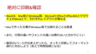絶対に印刷&確認
• Wordは、Mac版とWindows版、Microsoft OfficeとOffice365とクラウ
ド上のWordとで、それぞれレイアウトが異なる
• Macで作った文書がWindows版では崩れることは普通
• また、行間の違いやフォントの違いは慣れないと分かりにくい
• 最初の1ページが出来上がったら、さっそく印刷してフォーマット
崩れに対応しよう（あとで時間短縮になる）
65
 