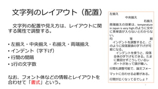 文字列のレイアウト（配置）
文字列の配置や見え方は、レイアウトに関
する属性で調整する。
• 左揃え・中央揃え・右揃え・両端揃え
• インデント（字下げ）
• 行間の間隔
• 1行の文字数
なお、フォント体などの情報とレイアウトを
合わせて「書式」という。
左揃え
中央揃え
右揃え
両端揃えの効果は、temperature
in Japan is very high.のように文中
に英単語が入らないとわからな
い。
均 等 割
インデントを調整すると、こ
のように段落冒頭の字下げが可
能になる。
インデントを使うと、段落
全体の字下げもできる。たま
に意図せずこうしているレ
ポートがあって頭が痛い。
行間も調整可能で、論文フォー
マットに合わせる必要がある。
行間が広くなってるでしょ？
7
 