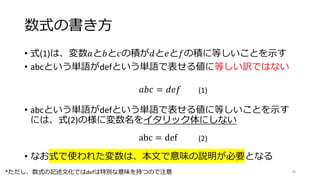 数式の書き方
• 式(1)は、変数𝑎と𝑏と𝑐の積が𝑑と𝑒と𝑓の積に等しいことを示す
• abcという単語がdefという単語で表せる値に等しい訳ではない
𝑎𝑏𝑐 = 𝑑𝑒𝑓 (1)
abc = def (2)
• abcという単語がdefという単語で表せる値に等しいことを示す
には、式(2)の様に変数名をイタリック体にしない
• なお式で使われた変数は、本文で意味の説明が必要となる
76
*ただし、数式の記述文化ではdefは特別な意味を持つので注意
 