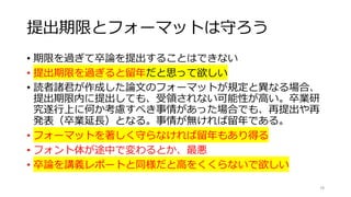 提出期限とフォーマットは守ろう
• 期限を過ぎて卒論を提出することはできない
• 提出期限を過ぎると留年だと思って欲しい
• 読者諸君が作成した論文のフォーマットが規定と異なる場合、
提出期限内に提出しても、受領されない可能性が高い。卒業研
究遂行上に何か考慮すべき事情があった場合でも、再提出や再
発表（卒業延長）となる。事情が無ければ留年である。
• フォーマットを著しく守らなければ留年もあり得る
• フォント体が途中で変わるとか、最悪
• 卒論を講義レポートと同様だと高をくくらないで欲しい
78
 