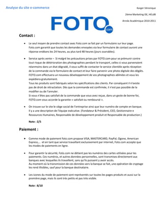 Analyse du site e-commerce                                                                               Karger Véronique

                                                                                               2ième Marketing ISE, HELdB

                                                                                             Année Académique 2010-2011




       Contact :
             Le seul moyen de prendre contact avec Foto.com se fait par un formulaire sur leur page.
              Foto.com garantit que toutes les demandes envoyées via leur formulaire de contact auront une
              réponse endéans les 24 heures, au plus tard 48 heures (jours ouvrables).

             Service après vente – Si malgré les précautions prises par FOTO.com pour se prémunir contre
              tout risque de détérioration des photographies pendant le transport, celles-ci vous parvenaient
              néanmoins dans un état dégradé, il vous suffit de contacter le service clientèle après réception
              de la commande via le formulaire de contact et leur faire parvenir une photo digitale des dégâts.
              FOTO.com effectuera un nouveau développement de vos photographies abîmées et vous les
              expédiera gratuitement.
              Tous les produits sont fabriqués selon les spécifications des clients. Par conséquent il n‘existe
              pas de droit de rétractation. Dès que la commande est confirmée, il n’est pas possible de la
              modifier ou de l’annuler.
              Si vous n’êtes pas satisfait de la commande que vous avez reçue, dans un geste de bonne foi,
              FOTO.com vous accorde la garantie « satisfait ou remboursé ».

             On trouve sur le site le siège social de l’entreprise ainsi que leur numéro de compte en banque.
              Il y a une description de l’équipe exécutive. (Fondateur & Président, CEO, Gestionnaire e
              Ressources Humaines, Responsable de développement produit et Responsable de production.)

              Note : 2/5

       Paiement :

             Comme mode de paiement foto.com propose VISA, MASTERCARD, PayPal, Ogone, American
              Express,… et en tant que service travaillant exclusivement par internet, Foto.com accepte que
              les modes de paiements en ligne.

             Pour garantir la sécurité, Foto.com ne détient pas les numéros des cartes utilisées pour les
              paiements. Ces numéros, et autres données personnelles, sont transmises directement aux
              banques avec lesquelles ils travaillent, sans qu'ils puissent y avoir accès.
              Au moment où la transmission de ces données vers la banque se fait, une opération de cryptage
              les rend illisibles, sauf pour la banque destinataire.

             Les icones du mode de paiement sont représentés sur toutes les pages produits et aussi sur la
              première page, mais ils sont très petits et pas très visible.

              Note : 8/10
 