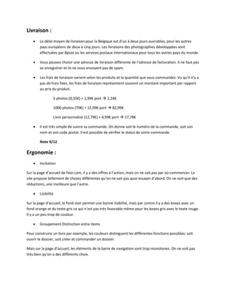 Livraison :
       Le délai moyen de livraison pour la Belgique est d’un à deux jours ouvrables, pour les autres
        pays européens de deux à cinq jours. Les livraisons des photographies développées sont
        effectuées par Bpost ou les services postaux internationaux pour tous les autres pays du monde.

       Vous pouvez choisir une adresse de livraison différente de l’adresse de facturation. Il ne faut pas
        se enregistrer et ils ne vous envoyent pas de spam.

       Les frais de livraison varient selon les produits et la quantité que vous commandez. Vu qu’il n’y a
        pas de frais fixes, les frais de livraison représentent souvent un montant important par rapport
        au prix du produit.

                 5 photos (0,35€) + 1,99€ port  2,34€

                 1000 photos (70€) + 12,99€ port  82,99€

                 Livre personnalisé (12,79€) + 4,99€ port  17,78€

       Il est très simple de suivre sa commande. On donne soit le numéro de la commande, soit son
        nom et son code postal. Il est possible de vérifier le statut de votre commande.

        Note 9/12

Ergonomie :
       Incitation

Sur la page d’accueil de foto.com, il y a des offres à l’action, mais on ne sait pas par où commencer. Le
site propose tellement de choses différentes qu’on ne sait pas quoi essayer d’abord. On ne voit que des
réductions, une meilleure que l’autre.

       Lisibilité

Sur la page d’accueil, le fond clair permet une bonne lisibilité, mais par contre il y a des boxes avec un
fond orange et du texte gris ce qui n’est pas très favorable même pour les boxes gris avec le texte rouge.
Il y a un peu trop de couleur.

       Groupement-Distinction entre items

Pour construire un livre par exemple, les couleurs distinguent les différentes fonctions possibles: soit
ouvrir le dossier, soit créer et commander un dossier.

Mais sur la page d’accueil, les éléments de la barre de navigation sont trop monotones. On ne voit pas
très bien qu’on a des différents choix.
 