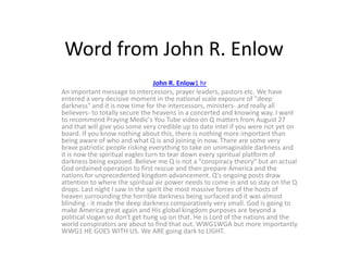 Word from John R. Enlow
John R. Enlow1 hr
An important message to intercessors, prayer leaders, pastors etc. We have
entered a very decisive moment in the national scale exposure of "deep
darkness" and it is now time for the intercessors, ministers- and really all
believers- to totally secure the heavens in a concerted and knowing way. I want
to recommend Praying Medic's You Tube video on Q matters from August 27
and that will give you some very credible up to date intel if you were not yet on
board. If you know nothing about this, there is nothing more important than
being aware of who and what Q is and joining in now. There are some very
brave patriotic people risking everything to take on unimaginable darkness and
it is now the spiritual eagles turn to tear down every spiritual platform of
darkness being exposed. Believe me Q is not a "conspiracy theory" but an actual
God ordained operation to first rescue and then prepare America and the
nations for unprecedented kingdom advancement. Q's ongoing posts draw
attention to where the spiritual air power needs to come in and so stay on the Q
drops. Last night I saw in the spirit the most massive forces of the hosts of
heaven surrounding the horrible darkness being surfaced and it was almost
blinding - it made the deep darkness comparatively very small. God is going to
make America great again and His global kingdom purposes are beyond a
political slogan so don't get hung up on that. He is Lord of the nations and the
world conspirators are about to find that out. WWG1WGA but more importantly
WWG1 HE GOES WITH US. We ARE going dark to LIGHT.
 