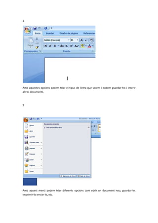 1




Amb aquestes opcions podem triar el tipus de lletra que volem i podem guardar-ho i inserir
altres documents.



2




Amb aquest menú podem triar diferents opcions com obrir un document nou, guardar-lo,
imprimir-lo enviar-lo, etc.
 