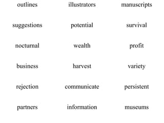 outlines      illustrators   manuscripts


suggestions     potential      survival


 nocturnal       wealth          profit


 business       harvest         variety


 rejection    communicate      persistent


 partners     information      museums
 