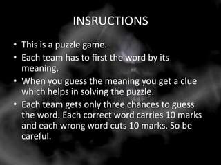 INSRUCTIONS
• This is a puzzle game.
• Each team has to first the word by its
  meaning.
• When you guess the meaning you get a clue
  which helps in solving the puzzle.
• Each team gets only three chances to guess
  the word. Each correct word carries 10 marks
  and each wrong word cuts 10 marks. So be
  careful.
 