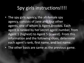 Spy girls instructions!!!!
• The spy girls agency, the all-female spy
  agency, consists of Jane and four other
  agents, one of whom is Agent Brookes. Each
  agent is ranked by her secret agent number, from
  Agent 1 (highest) to Agent 5 (lowest). From this
  information and the following clues, determine
  each agent's rank, first name, and last name.
• The other basis are same as the previous game.
 