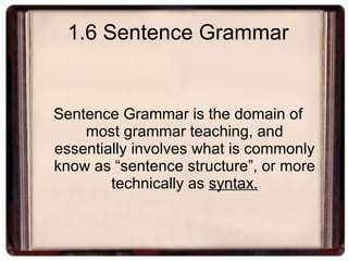 1.6 Sentence Grammar Sentence Grammar is the domain of most grammar teaching, and essentially involves what is commonly know as “sentence structure”, or more technically as  syntax. 
