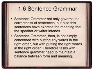 1.6 Sentence Grammar Sentence Grammar not only governs the correctness of sentences, but also this sentences have express the meaning that the speaker or writer intends. Sentence Grammar, then, is not simply concerned with putting any words in the right order, but with putting the right words in the right order. Therefore tasks with sentence grammar need to maintain a balance between form and meaning. 