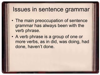 Issues in sentence grammar The main preoccupation of sentence grammar has always been with the verb phrase. A verb phrase is a group of one or more verbs, as in did, was doing, had done, haven’t done. 