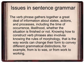 Issues in sentence grammar The verb phrase gathers together a great deal of information about states, actions, and processes, including the time of occurrence, likelihood, whether the situation is finished or not. Knowing how to construct verb phrases also involves knowing the rules of morphology, that is the way words can change their form to convey different grammatical distinctions, for example, from is to was, or from work to working. 