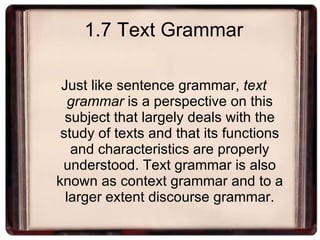 1.7 Text Grammar Just like sentence grammar,  text grammar  is a perspective on this subject that largely deals with the study of texts and that its functions and characteristics are properly understood. Text grammar is also known as context grammar and to a larger extent discourse grammar. 