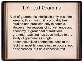 1.7 Text Grammar A lot of grammar is intelligible only in context, keeping this in mind, it is probably best studied and practiced only in context. However, for reasons of convenience and economy, a great deal of traditional grammar teaching has been limited to the study of grammar as single, decontextualized sentences, despite the fact that most language in use occurs, not as sentences, but as a cohesive text. 