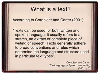 What is a text? According to Cornbleet and Carter (2001): “ Texts can be used for both written and spoken language. It usually refers to a stretch, an extract or complete piece of writing or speech. Texts generally adhere to broad conventions and rules which determine the language and structure used in particular text types”. Cornbleet and Carter  The Language of Speech and Writing   (2001, p 3) 