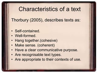 Characteristics of a text Thorbury (2005), describes texts as: Self-contained. Well-formed. Hang together.(cohesive) Make sense. (coherent) Have a clear communicative purpose. Are recognisable text types. Are appropriate to their contexts of use. 