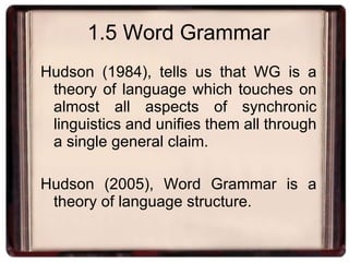 1.5 Word Grammar Hudson (1984), tells us that WG is a theory of language which touches on almost all aspects of synchronic linguistics and unifies them all through a single general claim. Hudson (2005), Word Grammar is a theory of language structure. 